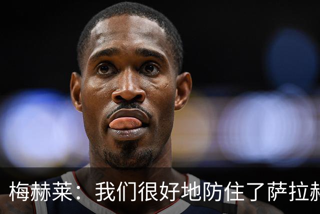 梅赫莱：我们很好地防住了萨拉赫，卢卡库身体强壮就像一头熊